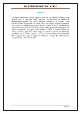 UNIVERSIDADE DE CABO VERDE
Página 9
Objectivo
Este trabalho tem como principal objectivo criar um diário pessoal electrónico para
resolver todas as limitações acima indicadas, que por meio de estrutura de
armazenamento, permite um usuário armazenar informações de contactos, sobre
próximos eventos e organiza-los de acordo com a data e tempo desejado. Ele também
quer alcançar um método de organização utilizando tabelas de dados, contendo botões
que indicam as possíveis acções a serem tomadas e estes apresentam imagens para uma
melhor compreensão. Essa agenda deve também ser capaz de facilitar a leitura dos
eventos inseridos, para não perder tempo ou prevenir usuários de dinamismo,
permitindo que os usuários tenham o seu acesso á informação por um computador.
Outra vantagem deste organizador pessoal electrónico é exibição das informações em
uma apresentação clara e organizada.
 