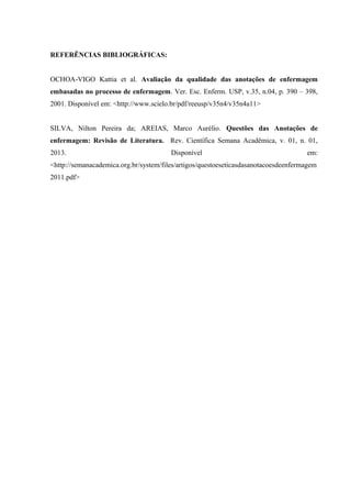 REFERÊNCIAS BIBLIOGRÁFICAS:
OCHOA-VIGO Kattia et al. Avaliação da qualidade das anotações de enfermagem
embasadas no processo de enfermagem. Ver. Esc. Enferm. USP, v.35, n.04, p. 390 – 398,
2001. Disponível em: <http://www.scielo.br/pdf/reeusp/v35n4/v35n4a11>
SILVA, Nilton Pereira da; AREIAS, Marco Aurélio. Questões das Anotações de
enfermagem: Revisão de Literatura. Rev. Científica Semana Acadêmica, v. 01, n. 01,
2013. Disponível em:
<http://semanacademica.org.br/system/files/artigos/questoeseticasdasanotacoesdeenfermagem
2011.pdf>
 