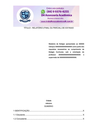 TÍTULO - RELATÓRIO (FINAL OU PARCIAL) DE ESTÁGIO
Relatório de Estágio apresentado ao XXXXX
Câmpus XXXXXXXXXXXXXXXX como parte dos
requisitos necessários ao cumprimento de
Estágio Curricular, sob a orientação do
professor XXXXXXXXXXXXXXXXXXXXX e
supervisão de XXXXXXXXXXXXXXXX.
Cidade
mês/ano
SUMÁRIO
1 IDENTIFICAÇÃO......................................................................................................X
1.1 Estudante ............................................................................................................. X
1.2 Concedente.......................................................................................................... X
 