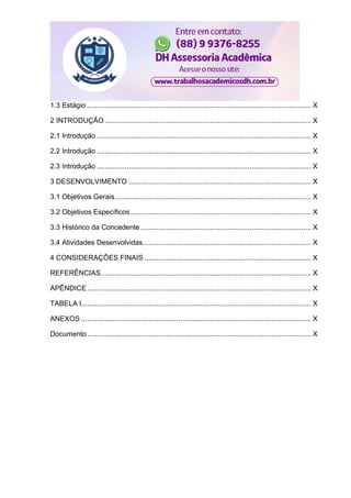 1.3 Estágio ................................................................................................................. X
2 INTRODUÇÃO ........................................................................................................ X
2.1 Introdução ............................................................................................................ X
2.2 Introdução ............................................................................................................ X
2.3 Introdução ............................................................................................................ X
3 DESENVOLVIMENTO ............................................................................................ X
3.1 Objetivos Gerais................................................................................................... X
3.2 Objetivos Específicos ........................................................................................... X
3.3 Histórico da Concedente ...................................................................................... X
3.4 Atividades Desenvolvidas..................................................................................... X
4 CONSIDERAÇÕES FINAIS .................................................................................... X
REFERÊNCIAS.......................................................................................................... X
APÊNDICE................................................................................................................. X
TABELA I.................................................................................................................... X
ANEXOS .................................................................................................................... X
Documento................................................................................................................. X
 