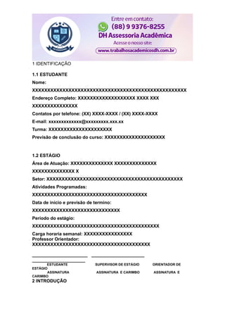 1 IDENTIFICAÇÃO
1.1 ESTUDANTE
Nome:
XXXXXXXXXXXXXXXXXXXXXXXXXXXXXXXXXXXXXXXXXXXXXXXXXXX
Endereço Completo: XXXXXXXXXXXXXXXXXXX XXXX XXX
XXXXXXXXXXXXXXX
Contatos por telefone: (XX) XXXX-XXXX / (XX) XXXX-XXXX
E-mail: xxxxxxxxxxxxx@xxxxxxxxx.xxx.xx
Turma: XXXXXXXXXXXXXXXXXXXXX
Previsão de conclusão do curso: XXXXXXXXXXXXXXXXXXXX
1.2 ESTÁGIO
Área de Atuação: XXXXXXXXXXXXXX XXXXXXXXXXXXXX
XXXXXXXXXXXXXX X
Setor: XXXXXXXXXXXXXXXXXXXXXXXXXXXXXXXXXXXXXXXXXXXXX
Atividades Programadas:
XXXXXXXXXXXXXXXXXXXXXXXXXXXXXXXXXXXXXX
Data de início e previsão de termino:
XXXXXXXXXXXXXXXXXXXXXXXXXXXXX
Período do estágio:
XXXXXXXXXXXXXXXXXXXXXXXXXXXXXXXXXXXXXXXXXX
Carga horaria semanal: XXXXXXXXXXXXXXXX
Professor Orientador:
XXXXXXXXXXXXXXXXXXXXXXXXXXXXXXXXXXXXXXX
______________________ _____________________
_____________________
ESTUDANTE SUPERVISOR DE ESTÁGIO ORIENTADOR DE
ESTÁGIO
ASSINATURA ASSINATURA E CARIMBO ASSINATURA E
CARIMBO
2 INTRODUÇÃO
 