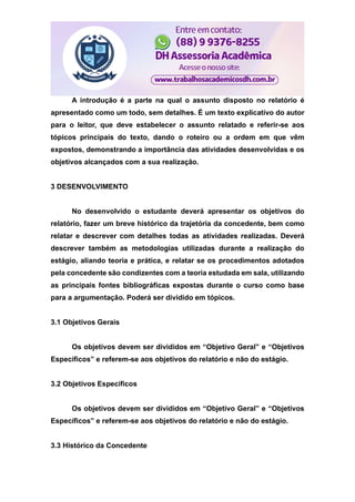 A introdução é a parte na qual o assunto disposto no relatório é
apresentado como um todo, sem detalhes. É um texto explicativo do autor
para o leitor, que deve estabelecer o assunto relatado e referir-se aos
tópicos principais do texto, dando o roteiro ou a ordem em que vêm
expostos, demonstrando a importância das atividades desenvolvidas e os
objetivos alcançados com a sua realização.
3 DESENVOLVIMENTO
No desenvolvido o estudante deverá apresentar os objetivos do
relatório, fazer um breve histórico da trajetória da concedente, bem como
relatar e descrever com detalhes todas as atividades realizadas. Deverá
descrever também as metodologias utilizadas durante a realização do
estágio, aliando teoria e prática, e relatar se os procedimentos adotados
pela concedente são condizentes com a teoria estudada em sala, utilizando
as principais fontes bibliográficas expostas durante o curso como base
para a argumentação. Poderá ser dividido em tópicos.
3.1 Objetivos Gerais
Os objetivos devem ser divididos em “Objetivo Geral” e “Objetivos
Específicos” e referem-se aos objetivos do relatório e não do estágio.
3.2 Objetivos Específicos
Os objetivos devem ser divididos em “Objetivo Geral” e “Objetivos
Específicos” e referem-se aos objetivos do relatório e não do estágio.
3.3 Histórico da Concedente
 