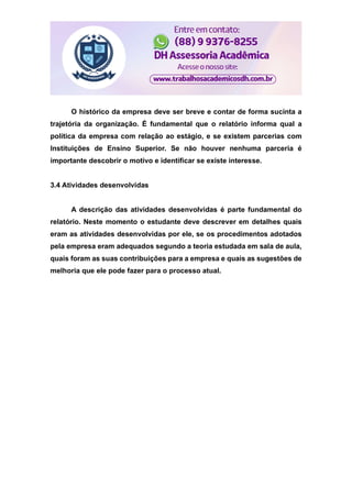 O histórico da empresa deve ser breve e contar de forma sucinta a
trajetória da organização. É fundamental que o relatório informa qual a
política da empresa com relação ao estágio, e se existem parcerias com
Instituições de Ensino Superior. Se não houver nenhuma parceria é
importante descobrir o motivo e identificar se existe interesse.
3.4 Atividades desenvolvidas
A descrição das atividades desenvolvidas é parte fundamental do
relatório. Neste momento o estudante deve descrever em detalhes quais
eram as atividades desenvolvidas por ele, se os procedimentos adotados
pela empresa eram adequados segundo a teoria estudada em sala de aula,
quais foram as suas contribuições para a empresa e quais as sugestões de
melhoria que ele pode fazer para o processo atual.
 