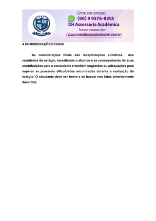 4 CONSIDERAÇÕES FINAIS
As considerações finais são recapitulações sintéticas dos
resultados do estágio, ressaltando o alcance e as consequências de suas
contribuições para a concedente e também sugestões ou adequações para
superar as possíveis dificuldades encontradas durante a realização do
estágio. O estudante deve ser breve e se basear nos fatos anteriormente
descritos.
 