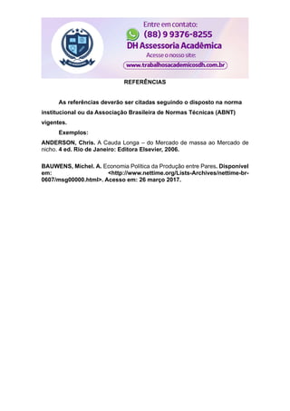 REFERÊNCIAS
As referências deverão ser citadas seguindo o disposto na norma
institucional ou da Associação Brasileira de Normas Técnicas (ABNT)
vigentes.
Exemplos:
ANDERSON, Chris. A Cauda Longa – do Mercado de massa ao Mercado de
nicho. 4 ed. Rio de Janeiro: Editora Elsevier, 2006.
BAUWENS, Michel. A. Economia Política da Produção entre Pares. Disponível
em: <http://www.nettime.org/Lists-Archives/nettime-br-
0607/msg00000.html>. Acesso em: 26 março 2017.
 