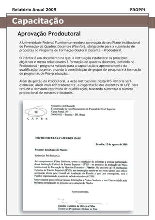 Relatório Anual 2009                                                      PROPPi


Capacitação
  Aprovação Prodoutoral
   A Universidade Federal Fluminense recebeu aprovação do seu Plano Institucional
   de Formação de Quadros Docentes (Planfor), obrigatório para a submissão de
   propostas ao Programa de Formação Doutoral Docente - Prodoutoral.

   O Planfor é um documento no qual a instituição estabelece os princípios,
   objetivos e metas relacionados à formação de quadros docentes, definido no
   Prodoutoral - programa voltado para a capacitação e aprimoramento da
   qualificação docente, visando à consolidação de grupos de pesquisa e à formação
   de programas de Pós-graduação.

   Além da gestão do Prodoutoral, a ação institucional desta Pró-Reitoria será
   estimular, ainda mais reiteradamente, a capacitação dos docentes da UFF, para
   reduzir a demanda reprimida de qualificação, buscando aumentar o número
   proporcional de mestres e doutores.
 