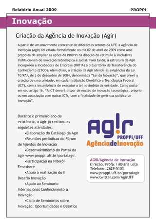 Relatório Anual 2009                                                          PROPPi


Inovação
 Criação da Agência de Inovação (Agir)
  A partir de um movimento crescente de diferentes setores da UFF, a Agência de
  Inovação (Agir) foi criada formalmente no dia 02 de abril de 2009 como uma
  proposta de ampliar as ações da PROPPi na direção do estímulo à iniciativas
  institucionais de inovação tecnológica e social. Para tanto, a estrutura da Agir
  incorporou a Incubadora de Empresa (INITIA) e o Escritório de Transferência do
  Conheciento (ETCO). Além disso, a criação da Agir atende às exigências da Lei
  10.973, de 2 de dezembro de 2004, denominada “Lei da Inovação”, que prevê a
  criação de uma unidade, em cada Instituição Científica e Tecnológica Federal
  (ICT), com a incumbência de executar a lei no âmbito da entidade. Como posto
  em seu artigo 16, “A ICT deverá dispor de núcleo de inovação tecnológica, próprio
  ou em associação com outras ICTs, com a finalidade de gerir sua política de
  inovação”.



  Durante o primeiro ano de
  existência, a Agir já realizou as
  seguintes atividades:
  Título
      •Elaboração do Catálogo da Agir
      •Reuniões periódicas do Fórum
  de Agentes de inovação
      •Desenvolvimento do Portal da
  Agir www.proppi.uff.br/portalagir.
      •Participação na Niterói                     AGIR/Agência de Inovação
                                                   Direção: Profa. Fabiana Leta
  Fenashore                                        Telefone: 2629-5103
      •Apoio à realização do II                    www.proppi.uff.br/portalagir
  Desafio Inovação                                 www.twitter.com/AgirUFF
      •Apoio ao Seminário
  Internacional Conhecimento &
  Inovação
      •Ciclo de Seminários sobre
  Inovação: Oportunidades e Desafios
 