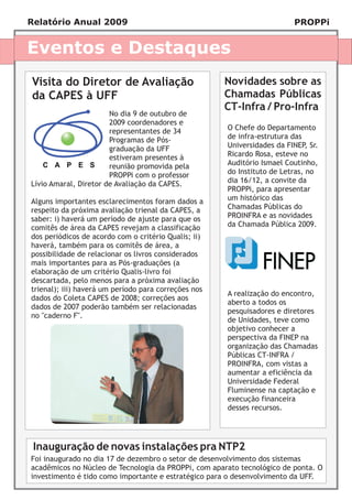 Relatório Anual 2009                                                     PROPPi


Eventos e Destaques
Visita do Diretor de Avaliação                        Novidades sobre as
da CAPES à UFF                                        Chamadas Públicas
                                                      CT-Infra / Pro-Infra
                       No dia 9 de outubro de
                       2009 coordenadores e
                       representantes de 34           O Chefe do Departamento
                       Programas de Pós-              de infra-estrutura das
                       graduação da UFF               Universidades da FINEP, Sr.
                       estiveram presentes à          Ricardo Rosa, esteve no
                       reunião promovida pela         Auditório Ismael Coutinho,
                       PROPPi com o professor         do Instituto de Letras, no
Lívio Amaral, Diretor de Avaliação da CAPES.          dia 16/12, a convite da
                                                      PROPPi, para apresentar
Alguns importantes esclarecimentos foram dados a      um histórico das
respeito da próxima avaliação trienal da CAPES, a     Chamadas Públicas do
saber: i) haverá um período de ajuste para que os     PROINFRA e as novidades
comitês de área da CAPES revejam a classificação      da Chamada Pública 2009.
dos periódicos de acordo com o critério Qualis; ii)
haverá, também para os comitês de área, a
possibilidade de relacionar os livros considerados
mais importantes para as Pós-graduações (a
elaboração de um critério Qualis-livro foi
descartada, pelo menos para a próxima avaliação
trienal); iii) haverá um período para correções nos
                                                      A realização do encontro,
dados do Coleta CAPES de 2008; correções aos
                                                      aberto a todos os
dados de 2007 poderão também ser relacionadas
                                                      pesquisadores e diretores
no "caderno F".
                                                      de Unidades, teve como
                                                      objetivo conhecer a
                                                      perspectiva da FINEP na
                                                      organização das Chamadas
                                                      Públicas CT-INFRA /
                                                      PROINFRA, com vistas a
                                                      aumentar a eficiência da
                                                      Universidade Federal
                                                      Fluminense na captação e
                                                      execução financeira
                                                      desses recursos.




 Inauguração de novas instalações pra NTP2
Foi inaugurado no dia 17 de dezembro o setor de desenvolvimento dos sistemas
acadêmicos no Núcleo de Tecnologia da PROPPi, com aparato tecnológico de ponta. O
investimento é tido como importante e estratégico para o desenvolvimento da UFF.
 