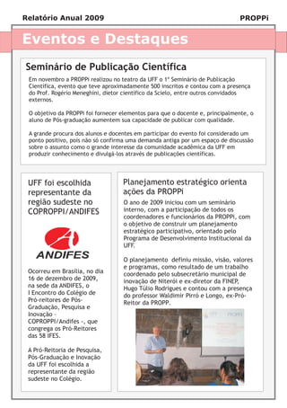 Relatório Anual 2009                                                          PROPPi


Eventos e Destaques
Seminário de Publicação Científica
 Em novembro a PROPPi realizou no teatro da UFF o 1º Seminário de Publicação
 Científica, evento que teve aproximadamente 500 inscritos e contou com a presença
 do Prof. Rogério Meneghini, dietor científico da Scielo, entre outros convidados
 externos.

 O objetivo da PROPPi foi fornecer elementos para que o docente e, principalmente, o
 aluno de Pós-graduação aumentem sua capacidade de publicar com qualidade.

 A grande procura dos alunos e docentes em participar do evento foi considerado um
 ponto positivo, pois não só confirma uma demanda antiga por um espaço de discussão
 sobre o assunto como o grande interesse da comunidade acadêmica da UFF em
 produzir conhecimento e divulgá-los através de publicações científicas.




 UFF foi escolhida                 Planejamento estratégico orienta
 representante da                  ações da PROPPi
 região sudeste no                  O ano de 2009 iniciou com um seminário
 COPROPPI/ANDIFES                   interno, com a participação de todos os
                                    coordenadores e funcionários da PROPPi, com
                                    o objetivo de construir um planejamento
                                    estratégico participativo, orientado pelo
                                    Programa de Desenvolvimento Institucional da
                                    UFF.

                                    O planejamento definiu missão, visão, valores
                                    e programas, como resultado de um trabalho
 Ocorreu em Brasília, no dia        coordenado pelo subsecretário municipal de
 16 de dezembro de 2009,            inovação de Niterói e ex-diretor da FINEP,
 na sede da ANDIFES, o              Hugo Túlio Rodrigues e contou com a presença
 I Encontro do Colégio de           do professor Waldimir Pirró e Longo, ex-Pró-
 Pró-reitores de Pós-               Reitor da PROPP.
 Graduação, Pesquisa e
 Inovação –
 COPROPPI/Andifes -, que
 congrega os Pró-Reitores
 das 58 IFES.

 A Pró-Reitoria de Pesquisa,
 Pós-Graduação e Inovação
 da UFF foi escolhida a
 representante da região
 sudeste no Colégio.
 