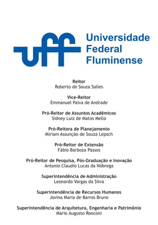 Universidade
                               Federal
                               Fluminense
                         Reitor
                 Roberto de Souza Salles

                     Vice-Reitor
               Emmanuel Paiva de Andrade

           Pró-Reitor de Assuntos Acadêmicos
               Sidney Luiz de Matos Mello

             Pró-Reitora de Planejamento
            Miriam Assunção de Souza Lepsch

                 Pró-Reitor de Extensão
                  Fábio Barboza Passos

    Pró-Reitor de Pesquisa, Pós-Graduação e Inovação
            Antonio Claudio Lucas da Nóbrega

           Superintendência de Administração
                Leonardo Vargas da Silva

        Superintendência de Recursos Humanos
              Jovina Maria de Barros Bruno

Superintendência de Arquitetura, Engenharia e Patrimônio
                 Mário Augusto Ronconi
 
