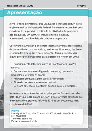 Relatório Anual 2009                                                        PROPPi


Apresentação

 A Pró-Reitoria de Pesquisa, Pós-Graduação e Inovação (PROPPi) é o
 órgão central da Universidade Federal Fluminense responsável pela
 coordenação, supervisão e estímulo às atividades de pesquisa e
 pós-graduação. Em 2009, foi incluso o termo Inovação,
 apresentando uma Pró-Reitoria criativa e propositiva.


 Objetivando aumentar a eficiência interna e a visibilidade externa
 da Universidade como um todo e, mais especificamente, das áreas
 relacionadas à pesquisa e pós-graduação, foram estabelecidos
 alguns princípios norteadores para a gestão da PROPPi em 2009:


  Funcionamento integrado entre as Coordenadorias da Pró-
  ?
   Reitoria;
  Gerenciamento metodológico de processos, para evitar
  ?
   retrabalho e otimizar as ações;
  Respostas produzidas para todas as demandas;
  ?
  ? decisões abertos e recursáveis;
  Fluxo de
  ? baseadas em critérios acadêmicos e estratégicos.
  Decisões


 Neste relatório você conhecerá as principais ações desenvolvidas
 pela PROPPi ao longo do ano de 2009. Esta é a versão resumida que
 antecede a divulgação no início de 2010 de um documento mais
 completo e detalhado.

   PROPPi
   Rua Miguel de Frias, nº 9, 3º andar - Sl 303 - Icaraí - Niterói - RJ -
   CEP 24220-000
   Telefone: 2629-5102
   Portal: www.proppi.uff.br
 