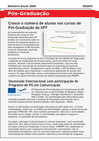 Relatório Anual 2009                                                                             PROPPi


Pós-Graduação
Cresce o número de alunos nos cursos de
Pós-Graduação da UFF
                                                Número de cursos de Pós-Graduação Stricto Sensu da UFF
Um levantamento da evolução                                                (dados de 2009 são parciais)
histórica dos cursos de Pós-
Graduação oferecidos pela UFF
revelou um crescimento tanto no
número de programas quanto no
total de alunos matriculados que
hoje ultrapassam 4.500 incluindo
cursos de doutorado, mestrado
acadêmico e mestrado
profissional.
A criação de novos programas de Pós é resultado de um trabalho de longo prazo
e depende da colaboração de diversos atores, particularmente do corpo
docente, discente e de servidores diretamente envolvidos, mas tem sido
facilitado por uma atitude de constante apoio às iniciativas por parte da
administração central. Notadamente a partir de 2006, a UFF fortaleceu uma
série de medidas para impulsionar o crescimento qualificado do número dos
cursos e de vagas oferecidas, como a contratação de docentes com doutorado e
a política de apoio financeiro através de editais coordenados pela PROPPi.

Doutorado Internacional com participação do
Programa de PG em Comunicação
                       O Programa de Pós-Graduação em Comunicação da UFF,
                       em conjunto com as Universidades de Bérgamo (Itália),
                       Perpignan (França), Tübingen (Alemanha) e Jawarahal
                       Nehru (Índia), foi contemplado pelo edital aberto pela
Comissão Européia referente a projetos de Doutorado Internacional com a
chancela Erasmus Mundus (Erasmus Mundus Joint Doctorate - EMJD).

Dentre os 160 projetos encaminhados a Bruxelas em abril deste ano, 13 foram
contemplados, sendo que, no âmbito das Humanidades, apenas o consórcio de que
participa o PPGCOM- UFF, como membro permanente. Além das 5 universidades
principais acima citadas, outras 11 universidades estrangeiras integram o
programa, na qualidade de participantes.

O projeto, intitulado "Cultural Studies in Literary Interzones", será coordenado
pela Profa. Dra. Maria Cristina Franco Ferraz, tendo como áreas de concentração
principais Literatura Comparada e Cultura Visual. A PROPPi tem colaborado na
articulação interna com a Assessoria Internacional e exernamente com as
instituições estrangeiras, uma vez que essa importante conquista projeta nossa
Universidade em âmbito internacional e demonstra uma atitude de vanguarda.
 