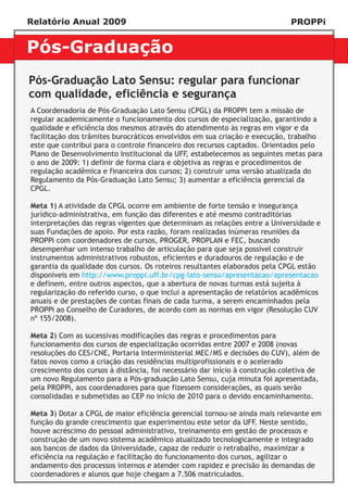 Relatório Anual 2009                                                         PROPPi


Pós-Graduação
Pós-Graduação Lato Sensu: regular para funcionar
com qualidade, eficiência e segurança
A Coordenadoria de Pós-Graduação Lato Sensu (CPGL) da PROPPi tem a missão de
regular academicamente o funcionamento dos cursos de especialização, garantindo a
qualidade e eficiência dos mesmos através do atendimento às regras em vigor e da
facilitação dos trâmites burocráticos envolvidos em sua criação e execução, trabalho
este que contribui para o controle financeiro dos recursos captados. Orientados pelo
Plano de Desenvolvimento Institucional da UFF, estabelecemos as seguintes metas para
o ano de 2009: 1) definir de forma clara e objetiva as regras e procedimentos de
regulação acadêmica e financeira dos cursos; 2) construir uma versão atualizada do
Regulamento da Pós-Graduação Lato Sensu; 3) aumentar a eficiência gerencial da
CPGL.

Meta 1) A atividade da CPGL ocorre em ambiente de forte tensão e insegurança
jurídico-administrativa, em função das diferentes e até mesmo contraditórias
interpretações das regras vigentes que determinam as relações entre a Universidade e
suas Fundações de apoio. Por esta razão, foram realizadas inúmeras reuniões da
PROPPi com coordenadores de cursos, PROGER, PROPLAN e FEC, buscando
desempenhar um intenso trabalho de articulação para que seja possível construir
instrumentos administrativos robustos, eficientes e duradouros de regulação e de
garantia da qualidade dos cursos. Os roteiros resultantes elaborados pela CPGL estão
disponíveis em http://www.proppi.uff.br/cpg-lato-sensu/apresentacao/apresentacao
e definem, entre outros aspectos, que a abertura de novas turmas está sujeita à
regularização do referido curso, o que inclui a apresentação de relatórios acadêmicos
anuais e de prestações de contas finais de cada turma, a serem encaminhados pela
PROPPi ao Conselho de Curadores, de acordo com as normas em vigor (Resolução CUV
nº 155/2008).

Meta 2) Com as sucessivas modificações das regras e procedimentos para
funcionamento dos cursos de especialização ocorridas entre 2007 e 2008 (novas
resoluções do CES/CNE, Portaria Interministerial MEC/MS e decisões do CUV), além de
fatos novos como a criação das residências multiprofissionais e o acelerado
crescimento dos cursos à distância, foi necessário dar início à construção coletiva de
um novo Regulamento para a Pós-graduação Lato Sensu, cuja minuta foi apresentada,
pela PROPPi, aos coordenadores para que fizessem considerações, as quais serão
consolidadas e submetidas ao CEP no início de 2010 para o devido encaminhamento.

Meta 3) Dotar a CPGL de maior eficiência gerencial tornou-se ainda mais relevante em
função do grande crescimento que experimentou este setor da UFF. Neste sentido,
houve acréscimo do pessoal administrativo, treinamento em gestão de processos e
construção de um novo sistema acadêmico atualizado tecnologicamente e integrado
aos bancos de dados da Universidade, capaz de reduzir o retrabalho, maximizar a
eficiência na regulação e facilitação do funcionamento dos cursos, agilizar o
andamento dos processos internos e atender com rapidez e precisão às demandas de
coordenadores e alunos que hoje chegam a 7.506 matriculados.
 