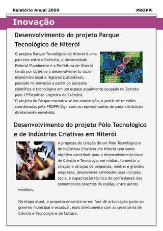 Relatório Anual 2009                                                    PROPPi


Inovação
Desenvolvimento do projeto Parque
Tecnológico de Niterói
 O projeto Parque Tecnológico de Niterói é uma
 parceria entre o Exército, a Universidade
 Federal Fluminense e a Prefeitura de Niterói
 tendo por objetivo o desenvolvimento sócio-
 econômico local e regional sustentável,
 pautado na inovação a partir da pesquisa
 científica e tecnológica em um espaço atualmente ocupado no Barreto
 pelo 19ºBatalhão Logístico do Exército.
 O projeto do Parque encontra-se em construção, a partir de reuniões
 coordenadas pela PROPPi/Agir com os representantes de cada instituição
 diretamente envolvida.


Desenvolvimento do projeto Pólo Tecnológico
e de Indústrias Criativas em Niterói
  Título                  A proposta de criação de um Polo Tecnológico e
                          de Indústrias Criativas em Niterói tem como
                          objetivo contribuir para o desenvolvimento local
                          de Ciência e Tecnologia em mídias, fomentar a
                          criação e atração de pequenas, médias e grandes
                          empresas, desenvolver atividades para inclusão
                          social e capacitação técnica de profissionais das
                          comunidades carentes da região, entre outras
  medidas.


  Na etapa atual, a proposta encontra-se em fase de articulação junto ao
  governo municipal e estadual, mais diretamente com as secretarias de
  Ciência e Tecnologia e de Cultura.
 