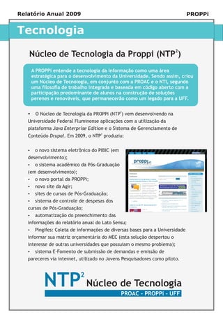 Relatório Anual 2009                                                        PROPPi


Tecnologia

   Núcleo de Tecnologia da Proppi (NTP2)
    A PROPPi entende a tecnologia da informação como uma área
    estratégica para o desenvolvimento da Universidade. Sendo assim, criou
    um Núcleo de Tecnologia, em conjunto com a PROAC e o NTI, segundo
    uma filosofia de trabalho integrada e baseada em código aberto com a
    participação predominante de alunos na construção de soluções
    perenes e renováveis, que permanecerão como um legado para a UFF.


   ? de Tecnologia da PROPPi (NTP2) vem desenvolvendo na
   O Núcleo
   Universidade Federal Fluminense aplicações com a utilização da
   plataforma Java Enterprise Edition e o Sistema de Gerenciamento de
   Conteúdo Drupal. Em 2009, o NTP2 produziu:


   ? sistema eletrônico do PIBIC (em
   o novo
   desenvolvimento);
   o sistema acadêmico da Pós-Graduação
   ?
   (em desenvolvimento);
   ? portal da PROPPi;
      o novo
  Título
   ? da Agir;
   novo site
   ? cursos de Pós-Graduação;
   sites de
   ? de controle de despesas dos
   sistema
   cursos de Pós-Graduação;
   automatização do preenchimento das
   ?
   informações do relatório anual do Lato Sensu;
   ? Coleta de informações de diversas bases para a Universidade
   Pingifes:
   informar sua matriz orçamentária do MEC (esta solução despertou o
   interesse de outras universidades que possuiam o mesmo problema);
   ? E-Fomento de submissão de demandas e emissão de
   sistema
   pareceres via internet, utilizado no Jovens Pesquisadores como piloto.




          NTP Núcleo de Tecnologia
                           2

                                             PROAC - PROPPi - UFF
 