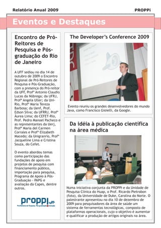 Relatório Anual 2009                                                       PROPPi


Eventos e Destaques
Encontro de Pró-                  The Developer’s Conference 2009
Reitores de
Pesquisa e Pós-
graduação do Rio
de Janeiro
A UFF sediou no dia 14 de
outubro de 2009 o Encontro
Regional de Pró-Reitores de
Pesquisa e Pós-Graduação,
com a presença do Pró-reitor
da UFF, Profº Antonio Claudio
Lucas da Nóbrega; da UFRJ,
Profª Angela Uller; da Uni-
Rio, Profª Maria Tereza
                                 Evento reuniu os grandes desenvolvedores do mundo
Barbosa; da Uenf, Prof.
                                Java, como Francisco Gioielli, da Google.
Edson Silva; da UFRRJ, Profª
Áurea Lima; do CEFET-Rio,
Prof. Pedro Manoel Pacheco e
as representantes da Uerj,       Da idéia à publicação científica
Profª Maria del Carmen
Corrales e Profª Elizabeth       na área médica
Macedo; da Unigranrio, Profª
Jacqueline Lima e Cristina
Souza, do Cefet.

O evento abordou temas
como participação das
fundações de apoio em
projetos de pesquisa com
financiamento público,
importação para pesquisa,
Programa de Apoio à Pós-
Graduação - PAPG e
avaliação da Capes, dentre
outros.                         Numa iniciativa conjunta da PROPPi e da Unidade de
                                Pesquisa Clínica do Huap, o Prof. Ricardo Pietrobon
                                (foto), da Universidade de Duke, Carolina do Norte. O
                                palestrante apresentou no dia 10 de dezembro de
                                2009 para pesquisadores da área de saúde um
                                sistema de ferramentas tecnológicas, composto de
                                plataformas operacionais, cujo o objetivo é aumentar
                                e qualificar a produção de artigos originais na área.
 
