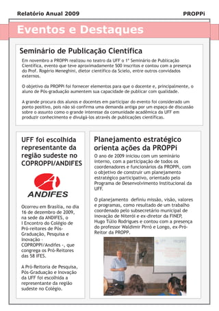 Relatório Anual 2009                                                          PROPPi


Eventos e Destaques
Seminário de Publicação Científica
 Em novembro a PROPPi realizou no teatro da UFF o 1º Seminário de Publicação
 Científica, evento que teve aproximadamente 500 inscritos e contou com a presença
 do Prof. Rogério Meneghini, dietor científico da Scielo, entre outros convidados
 externos.

 O objetivo da PROPPi foi fornecer elementos para que o docente e, principalmente, o
 aluno de Pós-graduação aumentem sua capacidade de publicar com qualidade.

 A grande procura dos alunos e docentes em participar do evento foi considerado um
 ponto positivo, pois não só confirma uma demanda antiga por um espaço de discussão
 sobre o assunto como o grande interesse da comunidade acadêmica da UFF em
 produzir conhecimento e divulgá-los através de publicações científicas.




 UFF foi escolhida                 Planejamento estratégico
 representante da                  orienta ações da PROPPi
 região sudeste no                  O ano de 2009 iniciou com um seminário
                                    interno, com a participação de todos os
 COPROPPI/ANDIFES                   coordenadores e funcionários da PROPPi, com
                                    o objetivo de construir um planejamento
                                    estratégico participativo, orientado pelo
                                    Programa de Desenvolvimento Institucional da
                                    UFF.

                                    O planejamento definiu missão, visão, valores
 Ocorreu em Brasília, no dia        e programas, como resultado de um trabalho
 16 de dezembro de 2009,            coordenado pelo subsecretário municipal de
 na sede da ANDIFES, o              inovação de Niterói e ex-diretor da FINEP,
 I Encontro do Colégio de           Hugo Túlio Rodrigues e contou com a presença
 Pró-reitores de Pós-               do professor Waldimir Pirró e Longo, ex-Pró-
 Graduação, Pesquisa e              Reitor da PROPP.
 Inovação –
 COPROPPI/Andifes -, que
 congrega os Pró-Reitores
 das 58 IFES.

 A Pró-Reitoria de Pesquisa,
 Pós-Graduação e Inovação
 da UFF foi escolhida a
 representante da região
 sudeste no Colégio.
 