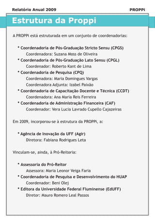 Relatório Anual 2009                                          PROPPi


Estrutura da Proppi
A PROPPi está estruturada em um conjunto de coordenadorias:


  * Coordenadoria de Pós-Graduação Stricto Sensu (CPGS)
       Coordenadora: Suzana Moss de Oliveira
  * Coordenadoria de Pós-Graduação Lato Sensu (CPGL)
       Coordenador: Roberto Kant de Lima
  * Coordenadoria de Pesquisa (CPQ)
       Coordenadora: Maria Domingues Vargas
       Coordenadora Adjunta: Izabel Paixão
  * Coordenadoria de Capacitação Docente e Técnica (CCDT)
       Coordenadora: Ana Maria Reis Ferreira
  * Coordenadoria de Administração Financeira (CAF)
       Coordenador: Vera Lucia Lavrado Cupello Cajazeiras


Em 2009, incorporou-se à estrutura da PROPPi, a:


  * Agência de Inovação da UFF (Agir)
       Diretora: Fabiana Rodrigues Leta


Vinculam-se, ainda, à Pró-Reitoria:


  * Assessoria do Pró-Reitor
       Assessora: Maria Leonor Veiga Faria
  * Coordenadoria de Pesquisa e Desenvolvimento do HUAP
       Coordenador: Beni Olej
  * Editora da Universidade Federal Fluminense (EdUFF)
       Diretor: Mauro Romero Leal Passos
 