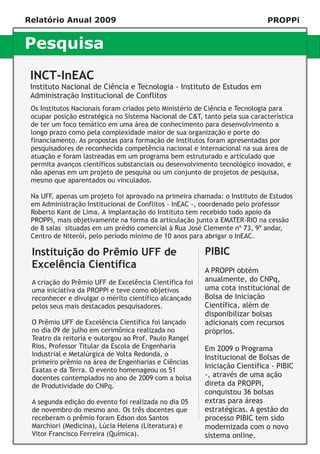Relatório Anual 2009                                                        PROPPi


Pesquisa
 INCT-InEAC
 Instituto Nacional de Ciência e Tecnologia - Instituto de Estudos em
 Administração Institucional de Conflitos
 Os Institutos Nacionais foram criados pelo Ministério de Ciência e Tecnologia para
 ocupar posição estratégica no Sistema Nacional de C&T, tanto pela sua característica
 de ter um foco temático em uma área de conhecimento para desenvolvimento a
 longo prazo como pela complexidade maior de sua organização e porte do
 financiamento. As propostas para formação de Institutos foram apresentadas por
 pesquisadores de reconhecida competência nacional e internacional na sua área de
 atuação e foram lastreadas em um programa bem estruturado e articulado que
 permita avanços científicos substanciais ou desenvolvimento tecnológico inovador, e
 não apenas em um projeto de pesquisa ou um conjunto de projetos de pesquisa,
 mesmo que aparentados ou vinculados.

 Na UFF, apenas um projeto foi aprovado na primeira chamada: o Instituto de Estudos
 em Administração Institucional de Conflitos - InEAC -, coordenado pelo professor
 Roberto Kant de Lima. A implantação do Instituto tem recebido todo apoio da
 PROPPi, mais objetivamente na forma da articulação junto a EMATER-RIO na cessão
 de 8 salas situadas em um prédio comercial à Rua José Clemente nº 73, 9º andar,
 Centro de Niterói, pelo período mínimo de 10 anos para abrigar o InEAC.

 Instituição do Prêmio UFF de                           PIBIC
 Excelência Científica                                  A PROPPi obtém
 A criação do Prêmio UFF de Excelência Científica foi   anualmente, do CNPq,
 uma iniciativa da PROPPi e teve como objetivos         uma cota institucional de
 reconhecer e divulgar o mérito científico alcançado    Bolsa de Iniciação
 pelos seus mais destacados pesquisadores.              Científica, além de
                                                        disponibilizar bolsas
 O Prêmio UFF de Excelência Científica foi lançado      adicionais com recursos
 no dia 09 de julho em cerimônica realizada no          próprios.
 Teatro da reitoria e outorgou ao Prof. Paulo Rangel
 Rios, Professor Titular da Escola de Engenharia        Em 2009 o Programa
 Industrial e Metalúrgica de Volta Redonda, o           Institucional de Bolsas de
 primeiro prêmio na área de Engenharias e Ciências
                                                        Iniciação Científica - PIBIC
 Exatas e da Terra. O evento homenageou os 51
 docentes contemplados no ano de 2009 com a bolsa       -, através de uma ação
 de Produtividade do CNPq.                              direta da PROPPi,
                                                        conquistou 36 bolsas
 A segunda edição do evento foi realizada no dia 05     extras para áreas
 de novembro do mesmo ano. Os três docentes que         estratégicas. A gestão do
 receberam o prêmio foram Edson dos Santos              processo PIBIC tem sido
 Marchiori (Medicina), Lúcia Helena (Literatura) e      modernizada com o novo
 Vitor Francisco Ferreira (Química).                    sistema online.
 