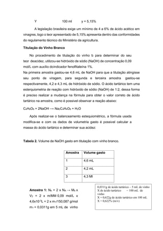 Y 100 ml y = 5,15%
A legislação brasileira exige um mínimo de 4 a 6% de ácido acético em
vinagres, logo o teor apresentado de 5,15% apresenta dentro das conformidades
do regulamento técnico do Ministério da agricultura.
Titulação do Vinho Branco
No procedimento de titulação do vinho b para determinar do seu
teor deacidez, utilizou-se hidróxido de sódio (NaOH) de concentração 0,09
mol/L com auxílio doindicador fenolfitaleína 1%.
Na primeira amostra gastou-se 4,6 mL de NaOH para que a titulação atingisse
seu ponto de viragem, para segunda e terceira amostra gastou-se
respectivamente, 4,2 e 4,3 mL de hidróxido de sódio. O ácido tartárico tem uma
esterquiometria de reação com hidróxido de sódio (NaOH) de 1:2, dessa forma
é preciso realizar a mudança na fórmula para obter o valor correto de ácido
tartárico na amostra, como é possivel observar a reação abaixo:
C4H6O6 + 2NaOH ⟶ Na2C4H4O6 + H2O
Após realizar-se o balanceamento estequiométrico, a fórmula usada
modifica-se e com os dados de volumetria gasto é possivel calcular a
massa do ácido tartárico e determinar sua acidez:
Tabela 2. Volume de NaOH gasto em titulação com vinho branco.
Amostra Volume gasto
1 4,6 mL
2 4,2 mL
3 4,3 Ml
Amostra 1: Nb = 2 x NA → Mb x
V2 = 2 x m/MM 0,09 mol/L x
4,6x10-3L = 2 x m1/150,087 g/mol
m1 = 0,0311g em 5 mL de vinho
0,0311g de ácido tartárico – 5 mL de vinho
X de ácido tartárico − 100 mL de
vinho
X = 0,622g de ácido tartárico em 100 mL
X = 0,622% (m/v)
 