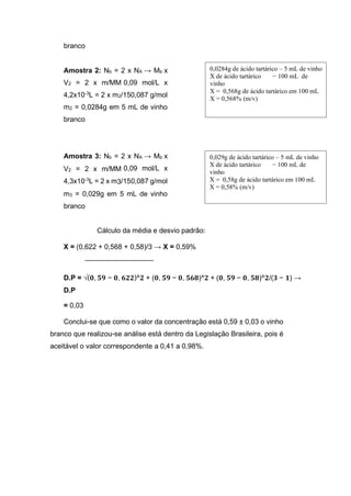 branco
Amostra 2: Nb = 2 x NA → Mb x
V2 = 2 x m/MM 0,09 mol/L x
4,2x10-3
L = 2 x m2/150,087 g/mol
m2 = 0,0284g em 5 mL de vinho
branco
Amostra 3: Nb = 2 x NA → Mb x
V2 = 2 x m/MM 0,09 mol/L x
4,3x10-3
L = 2 x m3/150,087 g/mol
m3 = 0,029g em 5 mL de vinho
branco
Cálculo da média e desvio padrão:
X = (0,622 + 0,568 + 0,58)/3 → X = 0,59%
D.P = √(𝟎, 𝟓𝟗 − 𝟎, 𝟔𝟐𝟐)^𝟐 + (𝟎, 𝟓𝟗 − 𝟎, 𝟓𝟔𝟖)^𝟐 + (𝟎, 𝟓𝟗 − 𝟎, 𝟓𝟖)^𝟐/(𝟑 − 𝟏) →
D.P
= 0,03
Conclui-se que como o valor da concentração está 0,59 ± 0,03 o vinho
branco que realizou-se análise está dentro da Legislação Brasileira, pois é
aceitável o valor correspondente a 0,41 a 0,98%.
0,029g de ácido tartárico – 5 mL de vinho
X de ácido tartárico − 100 mL de
vinho
X = 0,58g de ácido tartárico em 100 mL
X = 0,58% (m/v)
0,0284g de ácido tartárico – 5 mL de vinho
X de ácido tartárico − 100 mL de
vinho
X = 0,568g de ácido tartárico em 100 mL
X = 0,568% (m/v)
 