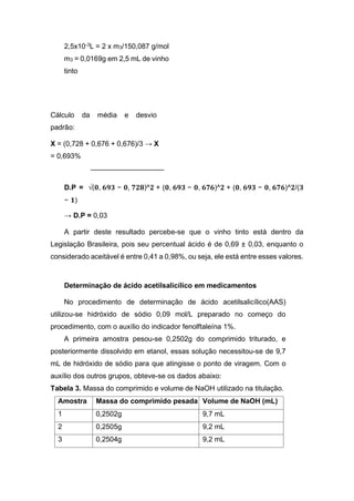 2,5x10-3
L = 2 x m3/150,087 g/mol
m3 = 0,0169g em 2,5 mL de vinho
tinto
Cálculo da média e desvio
padrão:
X = (0,728 + 0,676 + 0,676)/3 → X
= 0,693%
D.P = √(𝟎, 𝟔𝟗𝟑 − 𝟎, 𝟕𝟐𝟖)^𝟐 + (𝟎, 𝟔𝟗𝟑 − 𝟎, 𝟔𝟕𝟔)^𝟐 + (𝟎, 𝟔𝟗𝟑 − 𝟎, 𝟔𝟕𝟔)^𝟐/(𝟑
− 𝟏)
→ D.P = 0,03
A partir deste resultado percebe-se que o vinho tinto está dentro da
Legislação Brasileira, pois seu percentual ácido é de 0,69 ± 0,03, enquanto o
considerado aceitável é entre 0,41 a 0,98%, ou seja, ele está entre esses valores.
Determinação de ácido acetilsalicílico em medicamentos
No procedimento de determinação de ácido acetilsalicílico(AAS)
utilizou-se hidróxido de sódio 0,09 mol/L preparado no começo do
procedimento, com o auxílio do indicador fenolftaleína 1%.
A primeira amostra pesou-se 0,2502g do comprimido triturado, e
posteriormente dissolvido em etanol, essas solução necessitou-se de 9,7
mL de hidróxido de sódio para que atingisse o ponto de viragem. Com o
auxílio dos outros grupos, obteve-se os dados abaixo:
Tabela 3. Massa do comprimido e volume de NaOH utilizado na titulação.
Amostra Massa do comprimido pesada Volume de NaOH (mL)
1 0,2502g 9,7 mL
2 0,2505g 9,2 mL
3 0,2504g 9,2 mL
 