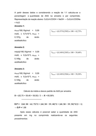 A partir desses dados e considerando a reação de 1:1 calculou-se a
porcentagem e quantidade de AAS na amostra e por comprimido.
Representação da reação abaixo: C8O2H7COOH + NaOH → C8O2H7COONa
+ H2O
Amostra 1:
mAAS/180,16g/mol = 0,09
mol/L x 9,7x10-3
L mAAS =
0,157g de ácido
acetilsalicílico
Amostra 2:
mAAS/180,16g/mol = 0,09
mol/L x 9,2x10-3L mAAS =
0,149g de ácido
acetilsalicílico
Amostra 3:
mAAS/180,16g/mol = 0,09
mol/L x 9,2x10-3
L mAAS =
0,149g de ácido
acetilsalicílico
Cálculo da média e desvio padrão de AAS por amostra:
X = (62,75 + 59,48 + 59,50) / 3 → X = 60,58%
D.P = √(𝟔𝟎, 𝟓𝟖 − 𝟔𝟐, 𝟕𝟓)^𝟐 + (𝟔𝟎, 𝟓𝟖 − 𝟓𝟗, 𝟒𝟖)^𝟐 + (𝟔𝟎, 𝟓𝟖 − 𝟓𝟗, 𝟓𝟎)^𝟐/(𝟑 − 𝟏)
→ D.P = 1,88
Após esses cálculos é possível saber a quantidade de AAS
presente em mg no comprimido realizando-se os seguintes
procedimentos:
%m/m = (0,149/0,2504) x 100 = 59,50%
%m/m = (0,149/0,2505) x 100 = 59,48%
%m/m = (0,157/0,2502) x 100 = 62,75%
 