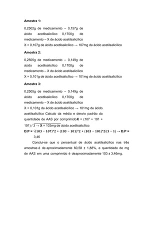 Amostra 1:
0,2502g de medicamento – 0,157g de
ácido acetilsalicílico 0,1700g de
medicamento – X de ácido acetilsalicílico
X = 0,107g de ácido acetilsalicílico → 107mg de ácido acetilsalicílico
Amostra 2:
0,2505g de medicamento – 0,149g de
ácido acetilsalicílico 0,1700g de
medicamento – X de ácido acetilsalicílico
X = 0,101g de ácido acetilsalicílico → 101mg de ácido acetilsalicílico
Amostra 3:
0,2505g de medicamento – 0,149g de
ácido acetilsalicílico 0,1700g de
medicamento – X de ácido acetilsalicílico
X = 0,101g de ácido acetilsalicílico → 101mg de ácido
acetilsalicílico Calculo da média e desvio padrão da
quantidade de AAS por comprimidoX = (107 + 101 +
101) / 3 → X = 103mg de ácido acetilsalicílico
D.P = √(𝟏𝟎𝟑 − 𝟏𝟎𝟕)^𝟐 + (𝟏𝟎𝟑 − 𝟏𝟎𝟏)^𝟐 + (𝟏𝟎𝟑 − 𝟏𝟎𝟏)^𝟐/(𝟑 − 𝟏) → D.P =
3,46
Conclui-se que o percentual de ácido acetilsalicílico nas três
amostras é de aproximadamente 60,58 ± 1,88%, e quantidade de mg
de AAS em uma comprimido é deaproximadamente 103 ± 3,46mg.
 