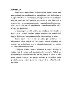 CONCLUSÃO
Nesta prática, realizou-se a padronização de ácidos e bases, onde
a concentração da solução pode ser calculada por meio de técnicas de
titulação. O método do volume de neutralização também foi utilizado para
encontrar o teor de acidez do vinagre, vinho branco e vinho tinto, todas as
amostras foram fornecidas de acordo com a legislação brasileira, o vinagre
possui 6% de ácido em sua composição e o vinho branco contém 0,59 ±
0,03 em sua composição.
A porcentagem de ácido tartárico em relação ao vinho tinto foi de
0,69 ± 0,03%. Usando a mesma técnica volumétrica de neutralização,
pode-se determinar a porcentagem de ASA e seu conteúdo no pellet.
Esses desvios podem ser causados por problemas nos
equipamentos, como buretas não calibradas ou vidrarias aquecidas que
perderam sua confiabilidade, erros de calibração de volume e erro humano
nos procedimentos de manuseio.
Conclui-se também que erro é inerente ao próprio processo de
medida, isto é, nunca será completamente eliminado. Poderá ser
minimizado procurando-se eliminar o máximo possível as fontes de erros
acima citadas. Portanto, ao realizar medidas, é necessário avaliar
quantitativamente os erros cometidos para garantir a confiabilidade dos
resultados.
 