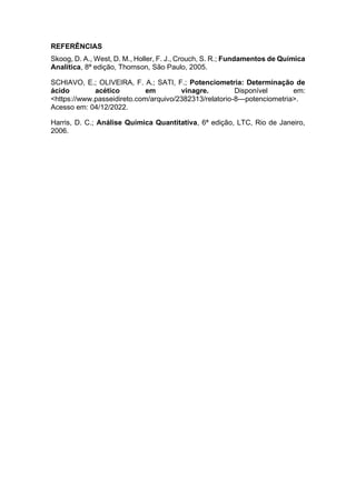 REFERÊNCIAS
Skoog, D. A., West, D. M., Holler, F. J., Crouch, S. R.; Fundamentos de Química
Analítica, 8ª edição, Thomson, São Paulo, 2005.
SCHIAVO, E.; OLIVEIRA, F. A.; SATI, F.; Potenciometria: Determinação de
ácido acético em vinagre. Disponível em:
<https://www.passeidireto.com/arquivo/2382313/relatorio-8---potenciometria>.
Acesso em: 04/12/2022.
Harris, D. C.; Análise Química Quantitativa, 6ª edição, LTC, Rio de Janeiro,
2006.
 