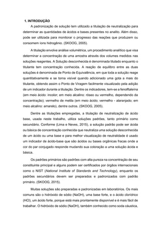 1. INTRODUÇÃO
A padronização de solução tem utilizado a titulação de neutralização para
determinar as quantidades de ácidos e bases presentes no analito. Além disso,
pode ser utilizada para monitorar o progresso das reações que produzem ou
consomem íons hidrogênio. (SKOOG, 2005).
A titulação envolve análise volumétrica, um procedimento analítico que visa
determinar a concentração de uma amostra através dos volumes medidos nas
soluções reagentes. A Solução desconhecida é denominada titulado enquanto o
titulante tem concentração conhecida. A reação de equilibro entre as duas
soluções é denominada de Ponto de Equivalência, em que toda a solução reage
quantitativamente e se torna visível quando adicionado uma gota a mais do
titulante, obtendo assim o Ponto de Viragem facilmente visualizado pela adição
de um indicador durante a titulação. Dentre os indicadores, tem-se a fenolftaleína
(em meio ácido: incolor; em meio alcalino: róseo ou vermelho, dependendo da
concentração); vermelho de metila (em meio ácido; vermelho - alaranjado; em
meio alcalino: amarelo), dentre outros. (SKOOG, 2005).
Dentre as titulações empregadas, a titulação de neutralização de ácido
base, usada neste trabalho, utiliza soluções padrões, tanto primário como
secundário. Conforme (Lima e Neves, 2015), a solução padrão pode ser ácida
ou básica de concentração conhecida que neutraliza uma solução desconhecida
de um ácido ou uma base e para melhor visualização de neutralidade é usado
um indicador de ácido-base que são ácidos ou bases orgânicas fracas onde a
cor do par conjugado responde mudando sua coloração a uma solução ácida e
básica.
Os padrões primários são padrões com alta pureza na concentração de seu
constituinte principal e alguns podem ser certificados por órgãos internacionais
como o NIST (National Institute of Standards and Technology), enquanto os
padrões secundários devem ser preparados e padronizados com padrão
primário. (SKOOG, 2015).
Muitas soluções são preparadas e padronizadas em laboratórios. Os mais
comuns são o hidróxido de sódio (NaOH), uma base forte, e o ácido clorídrico
(HCl), um ácido forte, porque está mais prontamente disponível e é mais fácil de
trabalhar. O hidróxido de sódio (NaOH), também conhecido como soda cáustica,
 