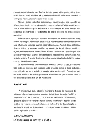é usado industrialmente para fabricar tecidos, papel, detergentes, alimentos e
muito mais. O ácido clorídrico (HCl), também conhecido como ácido clorídrico, é
um líquido incolor, altamente corrosivo e tóxico.
Através destas soluções secundárias, padronizadas pela solução do
biftalato de potássio, um padrão primário, padronizará o hidróxido de sódio e com
este o ácido clorídrico para determinar a concentração do ácido acético e do
percentual de hidróxido e carbonatos de sódio presente na soda cáustica
comercial.
Sabe-se que a legislação brasileira estabelece um mínimo de 4% de ácido
acético no vinagre. Além disso, sabe-se que o ácido acético é um ácido fraco, ou
seja, dificilmente se ioniza quando dissolvido em água. Além do ácido acético no
vinagre, todos os vinagres contêm um pouco de álcool. Nesse sentido, a
legislação brasileira estabelece um teor alcoólico máximo de 1% no vinagre. Não
apenas o vinagre que usamos para dar sabor à nossa comida contém ácido, mas
também o vinho. A acidez do vinho é determinada pelos ácidos tartárico, málico
e cítrico presentes nas uvas.
Os três vinhos mais consumidos são o branco, o tinto e o rosé, e sua acidez
total pode ser expressa por qualquer ácido orgânico, sendo o ácido tartárico o
mais utilizado por ser o mais forte e poder afetar muito o pH. . Quando se trata
de pH, os vinhos brancos são geralmente mais ácidos do que os vinhos tintos, o
que significa que eles têm um pH mais baixo.
2. OBJETIVOS
A prática teve como objetivo: melhorar a técnica de manuseio de
vidrariasvolumétricas; preparar soluções de hidróxido de sódio (NAOH) e
ácido clorídrico (HCl), ambas 0,1M e 0,001M, bem como padronizá-las;
preparar solução do corante índigo carmin; determinar o teor de ácido
acético no vinagre comercial utilizando a Volumetria de Neutralização e
verificar se o teor de ácido acético no vinagre estava em conformidade
com a legislação brasileira.
3. PROCEDIMENTOS
3.1. Padronização do NaOH 0,1 M e 0,01 M
 