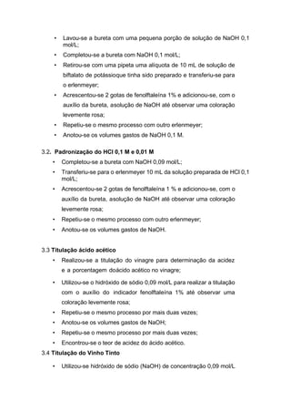 • Lavou-se a bureta com uma pequena porção de solução de NaOH 0,1
mol/L;
• Completou-se a bureta com NaOH 0,1 mol/L;
• Retirou-se com uma pipeta uma alíquota de 10 mL de solução de
biftalato de potássioque tinha sido preparado e transferiu-se para
o erlenmeyer;
• Acrescentou-se 2 gotas de fenolftaleína 1% e adicionou-se, com o
auxílio da bureta, asolução de NaOH até observar uma coloração
levemente rosa;
• Repetiu-se o mesmo processo com outro erlenmeyer;
• Anotou-se os volumes gastos de NaOH 0,1 M.
3.2. Padronização do HCl 0,1 M e 0,01 M
• Completou-se a bureta com NaOH 0,09 mol/L;
• Transferiu-se para o erlenmeyer 10 mL da solução preparada de HCl 0,1
mol/L;
• Acrescentou-se 2 gotas de fenolftaleína 1 % e adicionou-se, com o
auxílio da bureta, asolução de NaOH até observar uma coloração
levemente rosa;
• Repetiu-se o mesmo processo com outro erlenmeyer;
• Anotou-se os volumes gastos de NaOH.
3.3 Titulação ácido acético
• Realizou-se a titulação do vinagre para determinação da acidez
e a porcentagem doácido acético no vinagre;
• Utilizou-se o hidróxido de sódio 0,09 mol/L para realizar a titulação
com o auxílio do indicador fenolftaleína 1% até observar uma
coloração levemente rosa;
• Repetiu-se o mesmo processo por mais duas vezes;
• Anotou-se os volumes gastos de NaOH;
• Repetiu-se o mesmo processo por mais duas vezes;
• Encontrou-se o teor de acidez do ácido acético.
3.4 Titulação do Vinho Tinto
• Utilizou-se hidróxido de sódio (NaOH) de concentração 0,09 mol/L
 