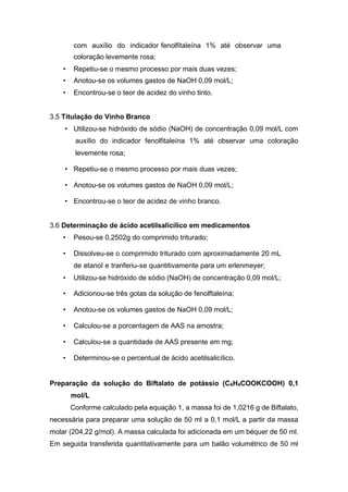 com auxílio do indicador fenolfitaleína 1% até observar uma
coloração levemente rosa;
• Repetiu-se o mesmo processo por mais duas vezes;
• Anotou-se os volumes gastos de NaOH 0,09 mol/L;
• Encontrou-se o teor de acidez do vinho tinto.
3.5 Titulação do Vinho Branco
• Utilizou-se hidróxido de sódio (NaOH) de concentração 0,09 mol/L com
auxílio do indicador fenolfitaleína 1% até observar uma coloração
levemente rosa;
• Repetiu-se o mesmo processo por mais duas vezes;
• Anotou-se os volumes gastos de NaOH 0,09 mol/L;
• Encontrou-se o teor de acidez de vinho branco.
3.6 Determinação de ácido acetilsalicílico em medicamentos
• Pesou-se 0,2502g do comprimido triturado;
• Dissolveu-se o comprimido triturado com aproximadamente 20 mL
de etanol e tranferiu-se quantitivamente para um erlenmeyer;
• Utilizou-se hidróxido de sódio (NaOH) de concentração 0,09 mol/L;
• Adicionou-se três gotas da solução de fenolftaleína;
• Anotou-se os volumes gastos de NaOH 0,09 mol/L;
• Calculou-se a porcentagem de AAS na amostra;
• Calculou-se a quantidade de AAS presente em mg;
• Determinou-se o percentual de ácido acetilsalicílico.
Preparação da solução do Biftalato de potássio (C6H4COOKCOOH) 0,1
mol/L
Conforme calculado pela equação 1, a massa foi de 1,0216 g de Biftalato,
necessária para preparar uma solução de 50 ml a 0,1 mol/L a partir da massa
molar (204,22 g/mol). A massa calculada foi adicionada em um béquer de 50 ml.
Em seguida transferida quantitativamente para um balão volumétrico de 50 ml
 
