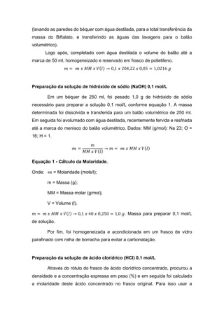 (lavando as paredes do béquer com água destilada, para a total transferência da
massa do Biftalato, e transferindo as águas das lavagens para o balão
volumétrico).
Logo após, completado com água destilada o volume do balão até a
marca de 50 ml, homogeneizado e reservado em frasco de polietileno.
𝑚 = 𝓂 𝑥 𝑀𝑀 𝑥 𝑉(𝑙) → 0,1 𝑥 204,22 𝑥 0,05 = 1,0216 𝑔
Preparação da solução de hidróxido de sódio (NaOH) 0,1 mol/L
Em um béquer de 250 ml, foi pesado 1,0 g de hidróxido de sódio
necessário para preparar a solução 0,1 mol/L conforme equação 1. A massa
determinada foi dissolvida e transferida para um balão volumétrico de 250 ml.
Em seguida foi avolumado com água destilada, recentemente fervida e resfriada
até a marca do menisco do balão volumétrico. Dados: MM (g/mol): Na 23; O =
16; H = 1.
𝓂 =
𝑚
𝑀𝑀 𝑥 𝑉(𝑙)
→ 𝑚 = 𝓂 𝑥 𝑀𝑀 𝑥 𝑉(𝑙)
Equação 1 - Cálculo da Molaridade.
Onde: 𝓂 = Molaridade (mols/l);
m = Massa (g);
MM = Massa molar (g/mol);
V = Volume (l).
𝑚 = 𝑚 𝑥 𝑀𝑀 𝑥 𝑉(𝑙) → 0,1 𝑥 40 𝑥 0,250 = 1,0 𝑔. Massa para preparar 0,1 mol/L
de solução.
Por fim, foi homogeneizada e acondicionada em um frasco de vidro
parafinado com rolha de borracha para evitar a carbonatação.
Preparação da solução de ácido clorídrico (HCl) 0,1 mol/L
Através do rótulo do frasco de ácido clorídrico concentrado, procurou a
densidade e a concentração expressa em peso (%) e em seguida foi calculado
a molaridade deste ácido concentrado no frasco original. Para isso usar a
 