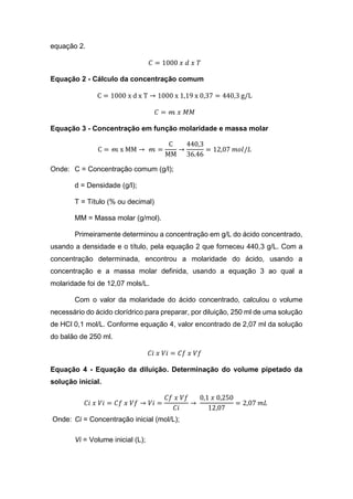 equação 2.
𝐶 = 1000 𝑥 𝑑 𝑥 𝑇
Equação 2 - Cálculo da concentração comum
C = 1000 x d x T → 1000 x 1,19 x 0,37 = 440,3 g/L
𝐶 = 𝓂 𝑥 𝑀𝑀
Equação 3 - Concentração em função molaridade e massa molar
C = 𝓂 x MM → 𝓂 =
C
MM
→
440,3
36.46
= 12,07 𝑚𝑜𝑙/𝐿
Onde: C = Concentração comum (g/l);
d = Densidade (g/l);
T = Título (% ou decimal)
MM = Massa molar (g/mol).
Primeiramente determinou a concentração em g/L do ácido concentrado,
usando a densidade e o título, pela equação 2 que forneceu 440,3 g/L. Com a
concentração determinada, encontrou a molaridade do ácido, usando a
concentração e a massa molar definida, usando a equação 3 ao qual a
molaridade foi de 12,07 mols/L.
Com o valor da molaridade do ácido concentrado, calculou o volume
necessário do ácido clorídrico para preparar, por diluição, 250 ml de uma solução
de HCl 0,1 mol/L. Conforme equação 4, valor encontrado de 2,07 ml da solução
do balão de 250 ml.
𝐶𝑖 𝑥 𝑉𝑖 = 𝐶𝑓 𝑥 𝑉𝑓
Equação 4 - Equação da diluição. Determinação do volume pipetado da
solução inicial.
𝐶𝑖 𝑥 𝑉𝑖 = 𝐶𝑓 𝑥 𝑉𝑓 → 𝑉𝑖 =
𝐶𝑓 𝑥 𝑉𝑓
𝐶𝑖
→
0,1 𝑥 0,250
12,07
= 2,07 𝑚𝐿
Onde: Ci = Concentração inicial (mol/L);
Vi = Volume inicial (L);
 