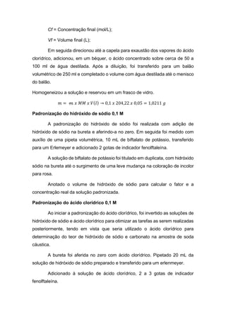 Cf = Concentração final (mol/L);
Vf = Volume final (L);
Em seguida direcionou até a capela para exaustão dos vapores do ácido
clorídrico, adicionou, em um béquer, o ácido concentrado sobre cerca de 50 a
100 ml de água destilada. Após a diluição, foi transferido para um balão
volumétrico de 250 ml e completado o volume com água destilada até o menisco
do balão.
Homogeneizou a solução e reservou em um frasco de vidro.
𝑚 = 𝓂 𝑥 𝑀𝑀 𝑥 𝑉(𝑙) → 0,1 𝑥 204,22 𝑥 0,05 = 1,0211 𝑔
Padronização do hidróxido de sódio 0,1 M
A padronização do hidróxido de sódio foi realizada com adição de
hidróxido de sódio na bureta e aferindo-a no zero. Em seguida foi medido com
auxílio de uma pipeta volumétrica, 10 mL de biftalato de potássio, transferido
para um Erlemeyer e adicionado 2 gotas de indicador fenolftaleína.
A solução de biftalato de potássio foi titulado em duplicata, com hidróxido
sódio na bureta até o surgimento de uma leve mudança na coloração de incolor
para rosa.
Anotado o volume de hidróxido de sódio para calcular o fator e a
concentração real da solução padronizada.
Padronização do ácido clorídrico 0,1 M
Ao iniciar a padronização do ácido clorídrico, foi invertido as soluções de
hidróxido de sódio e ácido clorídrico para otimizar as tarefas as serem realizadas
posteriormente, tendo em vista que seria utilizado o ácido clorídrico para
determinação do teor de hidróxido de sódio e carbonato na amostra de soda
cáustica.
A bureta foi aferida no zero com ácido clorídrico. Pipetado 20 mL da
solução de hidróxido de sódio preparado e transferido para um erlenmeyer.
Adicionado à solução de ácido clorídrico, 2 a 3 gotas de indicador
fenolftaleína.
 