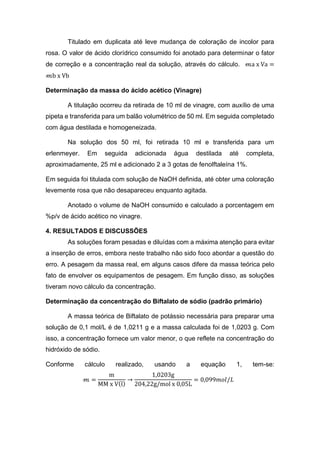 Titulado em duplicata até leve mudança de coloração de incolor para
rosa. O valor de ácido clorídrico consumido foi anotado para determinar o fator
de correção e a concentração real da solução, através do cálculo. 𝓂a x Va =
𝓂b x Vb
Determinação da massa do ácido acético (Vinagre)
A titulação ocorreu da retirada de 10 ml de vinagre, com auxílio de uma
pipeta e transferida para um balão volumétrico de 50 ml. Em seguida completado
com água destilada e homogeneizada.
Na solução dos 50 ml, foi retirada 10 ml e transferida para um
erlenmeyer. Em seguida adicionada água destilada até completa,
aproximadamente, 25 ml e adicionado 2 a 3 gotas de fenolftaleína 1%.
Em seguida foi titulada com solução de NaOH definida, até obter uma coloração
levemente rosa que não desapareceu enquanto agitada.
Anotado o volume de NaOH consumido e calculado a porcentagem em
%p/v de ácido acético no vinagre.
4. RESULTADOS E DISCUSSÕES
As soluções foram pesadas e diluídas com a máxima atenção para evitar
a inserção de erros, embora neste trabalho não sido foco abordar a questão do
erro. A pesagem da massa real, em alguns casos difere da massa teórica pelo
fato de envolver os equipamentos de pesagem. Em função disso, as soluções
tiveram novo cálculo da concentração.
Determinação da concentração do Biftalato de sódio (padrão primário)
A massa teórica de Biftalato de potássio necessária para preparar uma
solução de 0,1 mol/L é de 1,0211 g e a massa calculada foi de 1,0203 g. Com
isso, a concentração fornece um valor menor, o que reflete na concentração do
hidróxido de sódio.
Conforme cálculo realizado, usando a equação 1, tem-se:
𝓂 =
m
MM x V(l)
→
1,0203g
204,22g/mol x 0,05L
= 0,099𝑚𝑜𝑙/𝐿
 