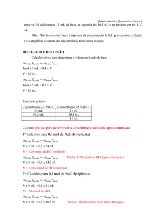 Química Analítica Quantitativa- Prática I
tentativa foi adicionados 11 mL da base, na segunda foi 10,5 mL e na terceira vez foi 11,0
mL.
Obs.: Não foi possível fazer a triplicata da concentração de 0,1, pois acabou a solução
e os estagiários disseram que não precisava fazer outra solução.
RESULTADO E DISCUSSÃO
Calculo teórico para determinar o volume utilizado da base:
𝑚á𝑐𝑖𝑑𝑜 𝑉á𝑐𝑖𝑑𝑜 = 𝑚 𝑏𝑎𝑠𝑒 𝑉𝑏𝑎𝑠𝑒
1mol x 5 mL = 0,1 x V
V = 50 mL
𝑚á𝑐𝑖𝑑𝑜 𝑉á𝑐𝑖𝑑𝑜 = 𝑚 𝑏𝑎𝑠𝑒 𝑉𝑏𝑎𝑠𝑒
1mol x 5 mL = 0,5 x V
V = 10 mL
Resultado prático:
Concentração 0,1 NaOH Concentração 0,5 NaOH
54 mL 11 mL
54,2 mL 10,5 mL
11 mL
Calculo pratico para determinar a concentração do acido após a titulação
1º) cálculos para 0,1 mol de NaOH(duplicata)
𝑚á𝑐𝑖𝑑𝑜 𝑉á𝑐𝑖𝑑𝑜 = 𝑚 𝑏𝑎𝑠𝑒 𝑉𝑏𝑎𝑠𝑒
M x 5 mL = 0,1 x 54 mL
M = 1,08 mmol de HCl (milimol)
𝑚á𝑐𝑖𝑑𝑜 𝑉á𝑐𝑖𝑑𝑜 = 𝑚 𝑏𝑎𝑠𝑒 𝑉𝑏𝑎𝑠𝑒 Média: 1,082mmol de HCl (após a titulação)
M x 5 mL = 0,1 x 54,2 mL
M = 1,084 mmol de HCl (milimol)
2º) Cálculos para 0,5 mol de NaOH(triplicata)
𝑚á𝑐𝑖𝑑𝑜 𝑉á𝑐𝑖𝑑𝑜 = 𝑚 𝑏𝑎𝑠𝑒 𝑉𝑏𝑎𝑠𝑒
M x 5 mL = 0,5 x 11 mL
M = 1,1mmol de HCl
𝑚á𝑐𝑖𝑑𝑜 𝑉á𝑐𝑖𝑑𝑜 = 𝑚 𝑏𝑎𝑠𝑒 𝑉𝑏𝑎𝑠𝑒
M x 5 mL = 0,5 x 10,5 mL Média: 1,083mmol de HCl (após a titulação)
 
