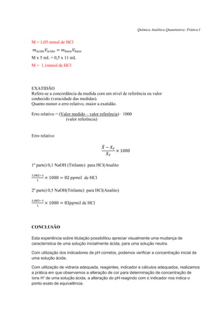Química Analítica Quantitativa- Prática I
M = 1,05 mmol de HCl
𝑚á𝑐𝑖𝑑𝑜 𝑉á𝑐𝑖𝑑𝑜 = 𝑚 𝑏𝑎𝑠𝑒 𝑉𝑏𝑎𝑠𝑒
M x 5 mL = 0,5 x 11 mL
M = 1,1mmol de HCl
EXATIDÃO
Refere-se a concordância da medida com um nível de referência ou valor
conhecido (veracidade das medidas).
Quanto menor o erro relativo, maior a exatidão.
Erro relativo = (Valor medido – valor referência) · 1000
(valor referência)
Erro relativo
𝑋̅ − 𝑋 𝑉
𝑋 𝑉
× 1000
1º parte) 0,1 NaOH (Titilante) para HCl(Analito
1,082−1
1
× 1000 = 82 𝑝𝑝𝑚𝑖𝑙 de HCl
2º parte) 0,5 NaOH(Titilante) para HCl(Analito)
1,083−1
1
× 1000 = 83𝑝𝑝𝑚𝑖𝑙 de HCl
CONCLUSÃO
Esta experiência sobre titulação possibilitou apreciar visualmente uma mudança de
característica de uma solução inicialmente ácida, para uma solução neutra.
Com utilização dos indicadores de pH corretos, podemos verificar a concentração inicial de
uma solução ácida.
Com utilização de vidraria adequada, reagentes, indicador e cálculos adequados, realizamos
a prática em que observamos a alteração de cor para determinação de concentração de
íons H+
de uma solução ácida, a alteração do pH reagindo com o indicador nos indica o
ponto exato de equivalência.
 