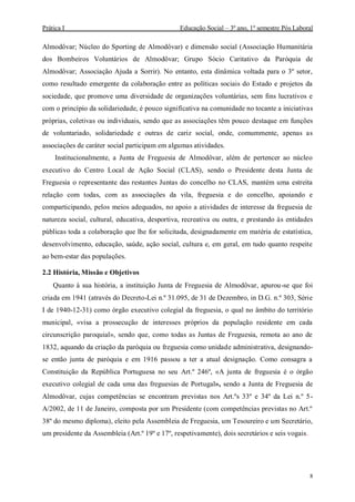 Prática I Educação Social – 3º ano, 1º semestre Pós Laboral
8
Almodôvar; Núcleo do Sporting de Almodôvar) e dimensão social (Associação Humanitária
dos Bombeiros Voluntários de Almodôvar; Grupo Sócio Caritativo da Paróquia de
Almodôvar; Associação Ajuda a Sorrir). No entanto, esta dinâmica voltada para o 3º setor,
como resultado emergente da colaboração entre as políticas sociais do Estado e projetos da
sociedade, que promove uma diversidade de organizações voluntárias, sem fins lucrativos e
com o princípio da solidariedade, é pouco significativa na comunidade no tocante a iniciativas
próprias, coletivas ou individuais, sendo que as associações têm pouco destaque em funções
de voluntariado, solidariedade e outras de cariz social, onde, comummente, apenas as
associações de caráter social participam em algumas atividades.
Institucionalmente, a Junta de Freguesia de Almodôvar, além de pertencer ao núcleo
executivo do Centro Local de Ação Social (CLAS), sendo o Presidente desta Junta de
Freguesia o representante das restantes Juntas do concelho no CLAS, mantém uma estreita
relação com todas, com as associações da vila, freguesia e do concelho, apoiando e
comparticipando, pelos meios adequados, no apoio a atividades de interesse da freguesia de
natureza social, cultural, educativa, desportiva, recreativa ou outra, e prestando às entidades
públicas toda a colaboração que lhe for solicitada, designadamente em matéria de estatística,
desenvolvimento, educação, saúde, ação social, cultura e, em geral, em tudo quanto respeite
ao bem-estar das populações.
2.2 História, Missão e Objetivos
Quanto à sua história, a instituição Junta de Freguesia de Almodôvar, apurou-se que foi
criada em 1941 (através do Decreto-Lei n.º 31.095, de 31 de Dezembro, in D.G. n.º 303, Série
I de 1940-12-31) como órgão executivo colegial da freguesia, o qual no âmbito do território
municipal, «visa a prossecução de interesses próprios da população residente em cada
circunscrição paroquial», sendo que, como todas as Juntas de Freguesia, remota ao ano de
1832, aquando da criação da paróquia ou freguesia como unidade administrativa, designando-
se então junta de paróquia e em 1916 passou a ter a atual designação. Como consagra a
Constituição da República Portuguesa no seu Art.º 246º, «A junta de freguesia é o órgão
executivo colegial de cada uma das freguesias de Portugal», sendo a Junta de Freguesia de
Almodôvar, cujas competências se encontram previstas nos Art.ºs 33º e 34º da Lei n.º 5-
A/2002, de 11 de Janeiro, composta por um Presidente (com competências previstas no Art.º
38º do mesmo diploma), eleito pela Assembleia de Freguesia, um Tesoureiro e um Secretário,
um presidente da Assembleia (Art.º 19º e 17º, respetivamente), dois secretários e seis vogais.
 