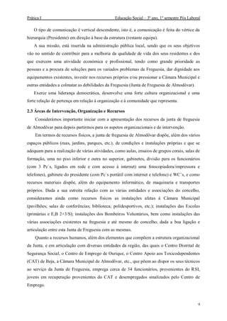 Prática I Educação Social – 3º ano, 1º semestre Pós Laboral
9
O tipo de comunicação é vertical descendente, isto é, a comunicação é feita do vértice da
hierarquia (Presidente) em direção à base da estrutura (restante equipa).
A sua missão, está inserida na administração pública local, sendo que os seus objetivos
vão no sentido de contribuir para a melhoria da qualidade de vida dos seus residentes e dos
que exercem uma atividade económica e profissional, tendo como grande prioridade as
pessoas e a procura de soluções para os variados problemas da Freguesia, dar dignidade aos
equipamentos existentes, investir nos recursos próprios e/ou pressionar a Câmara Municipal e
outras entidades a colmatar as debilidades da Freguesia (Junta de Freguesia de Almodôvar).
Exerce uma liderança democrática, desenvolve uma forte cultura organizacional e uma
forte relação de pertença em relação à organização e à comunidade que representa.
2.3 Áreas de Intervenção, Organização e Recursos
Considerámos importante iniciar com a apresentação dos recursos da junta de freguesia
de Almodôvar para depois partirmos para os aspetos organizacionais e de intervenção.
Em termos de recursos físicos, a junta de freguesia de Almodôvar dispõe, além dos vários
espaços públicos (ruas, jardins, parques, etc.), de condições e instalações próprias e que se
adequam para a realização de várias atividades, como aulas, ensaios de grupos corais, salas de
formação, uma no piso inferior e outra no superior, gabinetes, divisão para os funcionários
(com 3 Pc`s, ligados em rede e com acesso à internet) uma fotocopiadora/impressora e
telefones), gabinete do presidente (com Pc`s portátil com internet e telefone) e WC`s, e como
recursos materiais dispõe, além do equipamento informático, de maquinaria e transportes
próprios. Dada a sua estreita relação com as várias entidades e associações do concelho,
consideramos ainda como recursos físicos as instalações afetas à Câmara Municipal
(pavilhões; salas de conferências; biblioteca; polidesportivos, etc.); instalações das Escolas
(primárias e E,B 2+3/S); instalações dos Bombeiros Voluntários, bem como instalações das
várias associações existentes na freguesia e até mesmo do concelho, dada a boa ligação e
articulação entre esta Junta de Freguesia com as mesmas.
Quanto a recursos humanos, além dos elementos que compõem a estrutura organizacional
da Junta, e em articulação com diversas entidades da região, das quais o Centro Distrital de
Segurança Social, o Centro de Emprego de Ourique, o Centro Apoio aos Toxicodependentes
(CAT) de Beja, a Câmara Municipal de Almodôvar, etc., que põem ao dispor os seus técnicos
ao serviço da Junta de Freguesia, emprega cerca de 34 funcionários, provenientes do RSI,
jovens em recuperação provenientes do CAT e desempregados sinalizados pelo Centro de
Emprego.
 