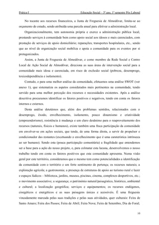 Prática I Educação Social – 3º ano, 1º semestre Pós Laboral
10
No tocante aos recursos financeiros, a Junta de Freguesia de Almodôvar, limita-se ao
orçamento do estado, sendo atribuída uma parcela anual para efetivar a administração local.
Organizacionalmente, tem autonomia própria e exerce a administração pública local,
prestando serviços à comunidade bem como apoio social aos idosos e mais carenciados, com
prestação de serviços de apoio domiciliário; reparações; transportes hospitalares, etc., sendo
que ao nível de organização social mobiliza e apoia a comunidade para os eventos por si
protagonizados.
Assim, a Junta de Freguesia de Almodôvar, e como membro da Rede Social e Centro
Local de Ação Social de Almodôvar, direciona as suas áreas de intervenção social para a
comunidade mais idosa e carenciada, em risco de exclusão social (pobreza, desemprego,
toxicodependência e isolamento).
Contudo, e para uma melhor análise da comunidade, efetuamos uma análise SWOT (ver
anexo 1), que sistematiza os aspetos considerados mais pertinentes na comunidade, tendo
servido para uma melhor perceção dos recursos e necessidades existentes. Após a análise
descritiva procuramos identificar os fatores positivos e negativos, tendo em conta os fatores
internos e externos.
Desta análise detetámos que, além dos problemas sentidos, relacionados com o
desemprego, êxodo, envelhecimento, isolamento, pouco dinamismo e criatividade
(empreendorismo), resistência à mudança e um claro desânimo para o reaproveitamento dos
recursos (naturais, físicos e humanos), existe também uma fraca participação da comunidade
em envolver-se em ações sociais, que tende, de uma forma direta, a servir de propulsor e
condicionador das restantes (excetuando o envelhecimento que é uma caraterística intrínseca
ao ser humano). Sendo esta (pouca participação comunitária) a fragilidade que entendemos
ser a base para a ação do nosso projeto, e, para colmatar esta lacuna, desenvolvemos o nosso
trabalho tendo em conta os fatores positivos que esta comunidade apresenta. Numa visão
geral por este território, consideramos que o mesmo tem como potencialidades a identificação
da comunidade com o território e um forte sentimento de pertença; os recursos naturais; a
exploração agrícola; a gastronomia; a presença de estruturas de apoio ao turismo rural e lazer
e espaços lúdicos – biblioteca, jardins, museus, piscinas, cinema, complexos desportivos, etc.;
o movimento associativo; a segurança; o património natural/paisagístico, histórico, ambiental
e cultural; a localização geográfica; serviços e equipamentos; os recursos endógenos,
cinegéticos e energéticos e as suas paisagens únicas e acessíveis. É uma freguesia
vincadamente marcada pelas suas tradições e pelas suas atividades, quer culturais: Feira de
Santo Amaro; Feira dos Passos; Feira de Abril; Feira Nova; Feira de Setembro, Dia do Foral;
 