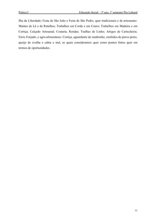 Prática I Educação Social – 3º ano, 1º semestre Pós Laboral
11
Dia da Liberdade; Festa de São João e Festa de São Pedro, quer tradicionais e de artesanato:
Mantas de Lã e de Retalhos; Trabalhos em Corda e em Couro; Trabalhos em Madeira e em
Cortiça; Calçado Artesanal; Cestaria; Rendas; Toalhas de Linho; Artigos de Cartucheira;
Ferro Forjado, e agro-alimentares: Cortiça, aguardente de medronho, enchidos de porco preto,
queijo de ovelha e cabra e mel, as quais consideramos quer como pontos fortes quer em
termos de oportunidades.
 