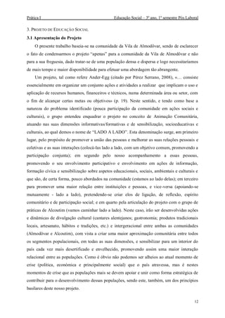 Prática I Educação Social – 3º ano, 1º semestre Pós Laboral
12
3. PROJETO DE EDUCAÇÃO SOCIAL
3.1 Apresentação do Projeto
O presente trabalho baseia-se na comunidade da Vila de Almodôvar, sendo de esclarecer
o fato de condensarmos o projeto “apenas” para a comunidade da Vila de Almodôvar e não
para a sua freguesia, dado tratar-se de uma população densa e dispersa e logo necessitaríamos
de mais tempo e maior disponibilidade para efetuar uma abordagem tão abrangente.
Um projeto, tal como refere Ander-Egg (citado por Pérez Serrano, 2008), «… consiste
essencialmente em organizar um conjunto ações e atividades a realizar que implicam o uso e
aplicação de recursos humanos, financeiros e técnicos, numa determinada área ou setor, com
o fim de alcançar certas metas ou objetivos» (p. 19). Neste sentido, e tendo como base a
natureza do problema identificado (pouca participação da comunidade em ações sociais e
culturais), o grupo entendeu enquadrar o projeto no conceito de Animação Comunitária,
atuando nas suas dimensões informativas/formativas e de sensibilização, socioeducativas e
culturais, ao qual demos o nome de “LADO A LADO”. Esta denominação surge, em primeiro
lugar, pelo propósito de promover a união das pessoas e melhorar as suas relações pessoais e
coletivas e as suas interações (colocá-las lado a lado, com um objetivo comum, promovendo a
participação conjunta); em segundo pelo nosso acompanhamento a essas pessoas,
promovendo o seu envolvimento participativo e envolvimento em ações de informação,
formação cívica e sensibilização sobre aspetos educacionais, sociais, ambientais e culturais e
que são, de certa forma, pouco abordados na comunidade (estamos ao lado delas); em terceiro
para promover uma maior relação entre instituições e pessoas, e vice-versa (apoiando-se
mutuamente - lado a lado), pretendendo-se criar elos de ligação, de reflexão, espírito
comunitário e de participação social; e em quarto pela articulação do projeto com o grupo de
práticas de Alcoutim (vamos caminhar lado a lado). Neste caso, irão ser desenvolvidas ações
e dinâmicas de divulgação cultural (cantares alentejanos; gastronomia; produtos tradicionais
locais, artesanato, hábitos e tradições, etc.) e intergeracional entre ambas as comunidades
(Almodôvar e Alcoutim), com vista a criar uma maior aproximação comunitária entre todos
os segmentos populacionais, em todas as suas dimensões, e sensibilizar para um interior do
país cada vez mais desertificado e envelhecido, promovendo assim uma maior interação
relacional entre as populações. Como é óbvio não podemos ser alheios ao atual momento de
crise (política, económica e principalmente social) que o país atravessa, mas é nestes
momentos de crise que as populações mais se devem apoiar e unir como forma estratégica de
contribuir para o desenvolvimento dessas populações, sendo este, também, um dos princípios
basilares deste nosso projeto.
 