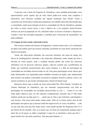 Prática I Educação Social – 3º ano, 1º semestre Pós Laboral
13
A parceria com a Junta de Freguesia de Almodôvar, como entidade protocolada, visou
operacionalizar certos aspetos que de outra forma poder-se-ia tornar mais complexa e
burocrática, caso fôssemos acolhidos por alguma instituição mais formal. Temos a
consciência de termos pouco tempo para projetarmos um trabalho deste tipo direcionado para
a comunidade, sendo nossa intenção envolver a comunidade da Vila de Almodôvar, apoiados
por todos os atotes sociais locais, e com o objetivo de, e em conjunto, desenvolvermos
esforços em prol da população da vila, utilizando todos os recursos existentes e disponíveis,
visando o êxito das atividades projetadas e contribuir para o bem-estar da comunidade e da
plena cidadania.
3.2 Campos de intervenção e discussão teórica
Não existem somente três técnicas de diagnóstico, existem muitas mais, e só o tratamento
de dados num âmbito geral das técnicas utilizadas, possibilita-nos uma ótima construção dos
objetivos do projeto.
Assim, das observações efetuadas, das conversas informais, das notas de campo, dos
fóruns de autodiagnóstico realizados e das entrevistas elaboradas, tendo sempre por base a
filosofia do nosso projeto, onde a condição humana global está acima dos interesses
individuais e/ou de possíveis interesses grupais, cabe-nos concluir que a problemática de
fundo, que ramificará posteriormente para outras direções, é a falta de participação da
comunidade nas atividades desenvolvidas na vila. Esta parca participação social, abarca quer
ações dinamizadas e/ou organizadas pelas entidades existentes na região, quer simplesmente
pela iniciativa da própria comunidade em promover qualquer iniciativa cultural, social e até
mesmo económica ou que mostre orientação para o desenvolvimento local.
Queremos deixar aqui a citação da nossa entrevistada Dra. Sílvia Batista, Vereadora da
Câmara Municipal de Almodôvar, que nos transmite categoricamente essa falta de
participação da comunidade nas atividades desenvolvidas na vila: «… Vamos lá ver, não
tenho dados objetivos para vos dar respostas completamente concretas não é? Não tenho
nenhum estudo que me diga qual é o … aquilo que eu sinto é que realmente a participação é
uma lacuna». Esta nossa entrevistada remata ainda: «Não sei se foram muitos anos de não
participação mas parece que as pessoas ainda têm algum receio, às vezes, em público… a não
ser que seja uma coisa que lhes toque muito, como aquela questão das freguesias não é»? E
por último dá um exemplo: «Ou, se eu disser que vou fazer um mamarracho qualquer aqui à
porta não sei de quem, se calhar a população é capaz de se manifestar e dizer que não e…
agora tirando isso, são muito cautelosos. Têm que pesar bastante...»
 