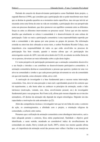 Prática I Educação Social – 3º ano, 1º semestre Pós Laboral
14
Partindo do conceito de desenvolvimento participativo como finalidade deste projeto, e,
segundo Barroso (1998), que considera que a participação não se pode transformar num ritual
que se destina às grandes questões ou a momentos muito específicos, mas sim que terá de ser
encarada como uma forma de estar na vida em sociedade, a participação deve ser perspetivada
como um processo duradouro, que deve promover um equilíbrio constante entre as diferentes
forças ou entre os diferentes intervenientes no processo social. Talvez que um dos maiores
desafios que atualmente se coloca à comunidade é o desenvolvimento de uma cultura de
participação. Cada vez mais a participação comunitária é uma responsabilidade repartida por
toda a comunidade e não apenas por uma pessoa ou grupos de pessoas. Da informação
extraída na entrevista dois efetuada ao nosso tutor, o senhor Presidente Ricardo Colaço, essa
importância e/ou responsabilidade de todos os que estão envolvidos no processo de
participação fica bem vincado, quando o mesmo afirma que «A participação dos
atores/agentes sociais de ADV, tem sido ativa dentro do CLAS, no entanto na minha forma de
ver as pessoas, deveriam ser mais informadas sobre a ação deste órgão».
E é nesta perspetiva de participação permanente que a animação comunitária desenvolve
a sua função e introduz o seu contributo no desenvolvimento participativo comunitário. A
animação comunitária destina-se essencialmente a pessoas que querem e podem ter uma voz
ativa na comunidade e conduz a que cada pessoa participe ativamente no seio da comunidade
em que está inserida, como elemento válido, ativo e útil.
A motivação do investigador é a base fundamental para o sucesso numa intervenção
comunitária. Este, deve ter uma perceção o mais real e aprofundado possível do contexto que
irá experimentar, e, não basta saber ou conhecer os princípios da animação, sendo o lado
intrínseco (motivação, vontade, crer, ética, envolvimento pessoal, etc.) do investigador
fundamental para o seu progresso. Rui Fonte (s/d), afirma pelo mesmo diapasão na revista dos
animadores, «O destino da animação não depende da origem etimológica. Depende sim das
capacidades e motivações de cada animador» (p.22).
Além das competências técnicas o investigador tem que ter em linha de conta o contexto
de ação, os constrangimentos, a afinidade com o projeto, a orientação religiosa da
comunidade, a cultural, entre outras.
Pensamos que a utilização da animação comunitária como abordagem interventiva, será a
mais adequada perante o contexto, faixa etária populacional, finalidade e objetivo geral
identificado, e neste sentido, atendendo ao considerável índice de envelhecimento da
comunidade em estudo, Hervy (citado por Jacob, 2007), reitera isso mesmo quando afirma
que, «A importância da animação social das pessoas mais velhas é facilitar a sua inserção na
 