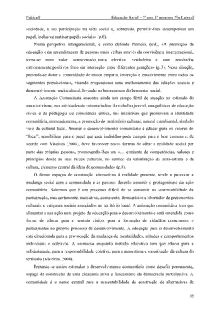 Prática I Educação Social – 3º ano, 1º semestre Pós Laboral
15
sociedade, a sua participação na vida social e, sobretudo, permitir-lhes desempenhar um
papel, inclusive reativar papéis sociais» (p.6).
Numa perspetiva intergeracional, e como defende Patrício, (s/d), «A promoção da
educação e da aprendizagem de pessoas mais velhas através da convivência intergeracional,
torna-se num valor acrescentado, mais efectiva, verdadeira e com resultados
extremamente positivos fruto da interacção entre diferentes gerações» (p.3). Nesta direção,
pretende-se dotar a comunidade de maior empatia, interação e envolvimento entre todos os
segmentos populacionais, visando proporcionar uma melhoramento das relações sociais e
desenvolvimento sociocultural, levando ao bem comum do bem estar social.
A Animação Comunitária encontra ainda um campo fértil de atuação no estímulo do
associativismo, nas atividades de voluntariado e do trabalho juvenil, nas políticas de educação
cívica e de pedagogia de consciência crítica, nas iniciativas que promovam a identidade
comunitária, nomeadamente, a promoção do património cultural, natural e ambiental, símbolo
vivo da cultural local. Animar o desenvolvimento comunitário é educar para os valores do
“local”, sensibilizar para o papel que cada indivíduo pode cumprir para o bem comum e, de
acordo com Viveiros (2008), deve favorecer novas formas de olhar a realidade social por
parte das próprias pessoas, promovendo-lhes um «… conjunto de competências, valores e
princípios desde as suas raízes culturais, no sentido da valorização da auto-estima e da
cultura, elemento central da ideia de comunidade» (p.8).
O firmar espaços de construção alternativos à realidade presente, tende a provocar a
mudança social com a comunidade e as pessoas deverão assumir o protagonismo da ação
comunitária. Sabemos que é um processo difícil de se construir na sustentabilidade da
participação, mas certamente, mais ativo, consciente, democrático e libertador de preconceitos
culturais e estigmas sociais associados ao território local. A animação comunitária tem que
alimentar a sua ação num projeto de educação para o desenvolvimento e será entendida como
forma de educar para o sentido cívico, para a formação de cidadãos conscientes e
participantes no próprio processo de desenvolvimento. A educação para o desenvolvimento
está direcionada para a provocação da mudança de mentalidades, atitudes e comportamentos
individuais e coletivos. A animação enquanto método educativo tem que educar para a
solidariedade, para a responsabilidade coletiva, para a autoestima e valorização da cultura do
território (Viveiros, 2008).
Pretende-se assim estimular o desenvolvimento comunitário como desafio permanente,
espaço de construção de uma cidadania ativa e fundamento da democracia participativa. A
comunidade é o nervo central para a sustentabilidade da construção de alternativas de
 