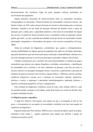 Prática I Educação Social – 3º ano, 1º semestre Pós Laboral
16
desenvolvimento dos territórios, capaz de gerar sinergias criativas localizadas no
envolvimento das populações.
Alguns princípios funcionais do desenvolvimento local ou comunitário encontram
correspondência no documento `Desenvolvimento de Comunidade e Serviços Conexos` das
Nações Unidas, de 1956, onde o desenvolvimento de iniciativas direcionadas para a economia
doméstica, tratando-se de um modo de educação informal das famílias rurais e outras de
educação para a saúde, para a capacidade produtiva e bem-estar da comunidade são alguns
dos serviços. O desafio do desenvolvimento local e comunitário reside na inspiração “pensar
global, agir local”, ou seja, é partindo da realidade social que devem ser encontradas soluções
participadas, integradoras e valorizadoras das gentes e dos recursos comunitários (Viveiros,
2008).
Ainda da avaliação do diagnóstico, consideramos que, quanto a estrangulamentos,
existem probabilidades de alguma parcela da população não aderir às atividades delineadas,
quer pelo desinteresse quer até mesmo pela pouca motivação e disponibilidade, cabendo-nos a
nós criar estratégias para que se envolvam, participem e percebam o objetivo das mesmas.
Contudo, consideramos que o território tem como potencialidades a existência de grupos
comunitários que aderem com alguma frequência a atividades socioculturais, a identificação
da comunidade com o território e um forte sentimento de pertença e que têm em conta os
recursos naturais e as paisagens alentejanas únicas e acessíveis; a gastronomia; a presença de
estruturas de apoio (ao turismo rural, de lazer e espaços lúdicos – biblioteca, museus, piscinas,
complexos desportivos, cinema, etc.); a presença de associações culturais, desportivas,
artísticas e sociais; a segurança; o património natural/paisagístico, ambiental, histórico e
cultural; a localização geográfica; serviços e equipamentos.
Esta avaliação de diagnóstico contribuiu, acima de tudo, como método reflexivo e que
nos permitiu decidir e preparar as atividades, sendo desta forma um veículo de decisão sobre
as opções estratégias de ação.
3.3 Objetivos gerais e específicos
A etapa dos objetivos num projeto, será aquela em que o investigador já terá na sua
posse, o levantamento de um quadro de necessidades recolhidos com base num quadro de
referências de diagnóstico.
Espinoza (citado por Pérez Serrano, 2008) invoca o conceito de objetivo geral no projeto,
referindo-o como sendo «… aqueles propósitos mais amplos que definem o quadro de
referência do projeto» (p.45).
 
