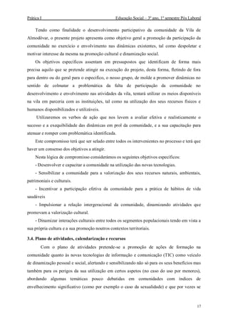 Prática I Educação Social – 3º ano, 1º semestre Pós Laboral
17
Tendo como finalidade o desenvolvimento participativo da comunidade da Vila de
Almodôvar, o presente projeto apresenta como objetivo geral a promoção da participação da
comunidade no exercício e envolvimento nas dinâmicas existentes, tal como despoletar e
motivar interesse da mesma na promoção cultural e dinamização social.
Os objetivos específicos assentam em pressupostos que identificam de forma mais
precisa aquilo que se pretende atingir na execução do projeto, desta forma, fletindo de fora
para dentro ou do geral para o especifico, o nosso grupo, de molde a promover dinâmicas no
sentido de colmatar a problemática da falta de participação da comunidade no
desenvolvimento e envolvimento nas atividades da vila, tentará utilizar os meios disponíveis
na vila em parceria com as instituições, tal como na utilização dos seus recursos físicos e
humanos disponibilizados e utilizáveis.
Utilizaremos os verbos de ação que nos levem a avaliar efetiva e realisticamente o
sucesso e a exequibilidade das dinâmicas em prol da comunidade, e a sua capacitação para
atenuar e romper com problemática identificada.
Este compromisso terá que ser selado entre todos os intervenientes no processo e terá que
haver um consenso dos objetivos a atingir.
Nesta lógica de compromisso considerámos os seguintes objetivos específicos:
- Desenvolver e capacitar a comunidade na utilização das novas tecnologias.
- Sensibilizar a comunidade para a valorização dos seus recursos naturais, ambientais,
patrimoniais e culturais.
- Incentivar a participação efetiva da comunidade para a prática de hábitos de vida
saudáveis
- Impulsionar a relação intergeracional da comunidade, dinamizando atividades que
promovam a valorização cultural.
- Dinamizar interações culturais entre todos os segmentos populacionais tendo em vista a
sua própria cultura e a sua promoção noutros contextos territoriais.
3.4. Plano de atividades, calendarização e recursos
Com o plano de atividades pretende-se a promoção de ações de formação na
comunidade quanto às novas tecnologias de informação e comunicação (TIC) como veículo
de dinamização pessoal e social, alertando e sensibilizando não só para os seus benefícios mas
também para os perigos da sua utilização em certos aspetos (no caso do uso por menores),
abordando algumas temáticas pouco debatidas em comunidades com índices de
envelhecimento significativo (como por exemplo o caso da sexualidade) e que por vezes se
 